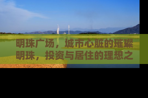 明珠广场，城市心脏的璀璨明珠，投资与居住的理想之地