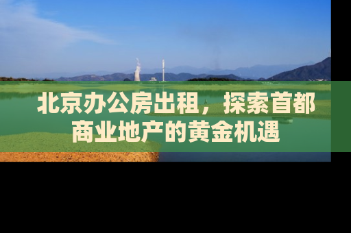 北京办公房出租，探索首都商业地产的黄金机遇