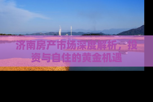 济南房产市场深度解析，投资与自住的黄金机遇