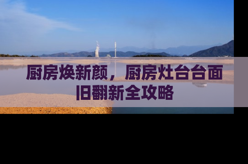 厨房焕新颜,厨房灶台台面旧翻新全攻略 厨房焕新颜,厨房灶台台面旧翻新全攻略