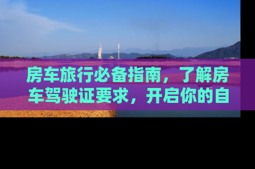 房车旅行必备指南，了解房车驾驶证要求，开启你的自驾游之旅
