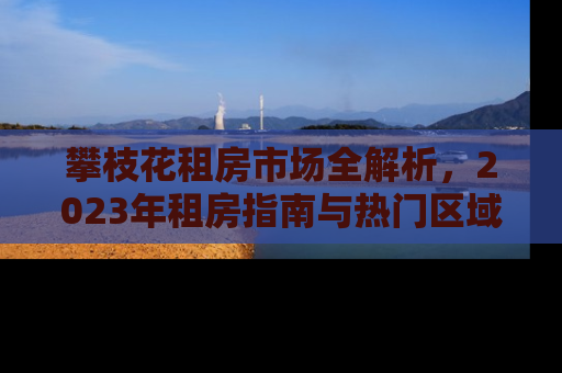 攀枝花租房市场全解析，2023年租房指南与热门区域推荐