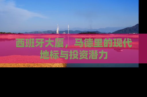 西班牙大厦，马德里的现代地标与投资潜力