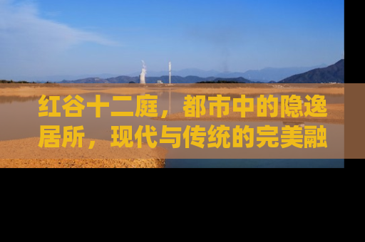 红谷十二庭，都市中的隐逸居所，现代与传统的完美融合