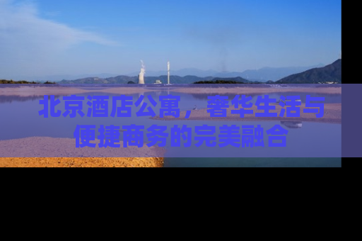 北京酒店公寓，奢华生活与便捷商务的完美融合