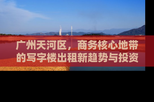 广州天河区，商务核心地带的写字楼出租新趋势与投资指南