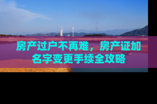 房产过户不再难，房产证加名字变更手续全攻略
