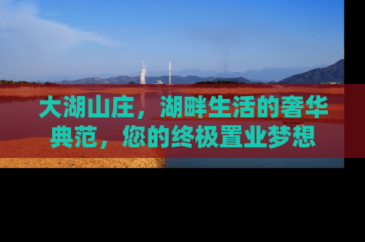 大湖山庄，湖畔生活的奢华典范，您的终极置业梦想