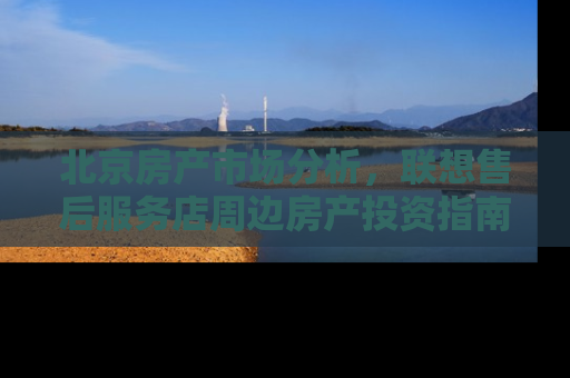 北京房产市场分析，联想售后服务店周边房产投资指南