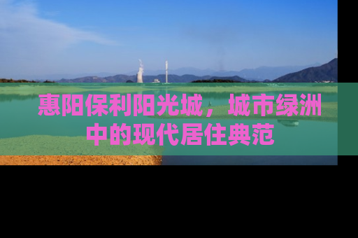 惠阳保利阳光城，城市绿洲中的现代居住典范