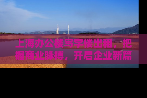 上海办公楼写字楼出租，把握商业脉搏，开启企业新篇章