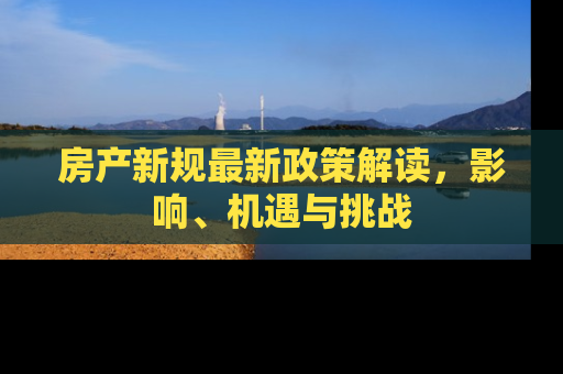 房产新规最新政策解读，影响、机遇与挑战