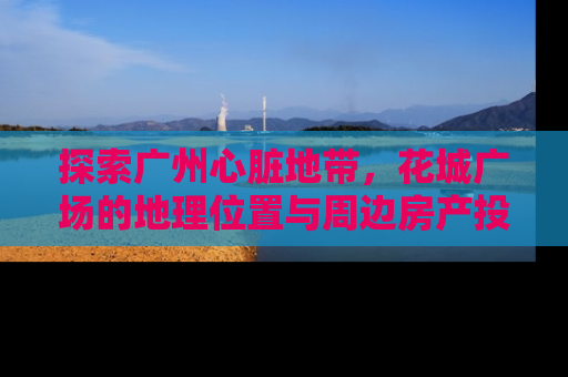 探索广州心脏地带，花城广场的地理位置与周边房产投资指南