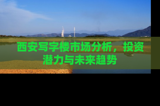 西安写字楼市场分析，投资潜力与未来趋势
