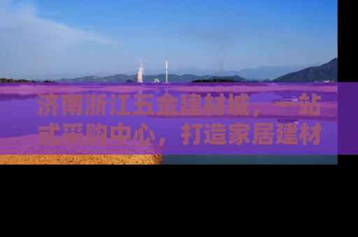 济南浙江五金建材城，一站式采购中心，打造家居建材新天地