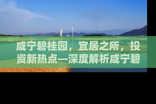 咸宁碧桂园，宜居之所，投资新热点—深度解析咸宁碧桂园房价走势与居住价值