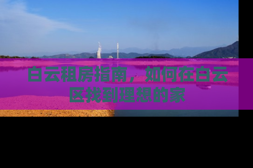 白云租房指南,如何在白云区找到理想的家 白云租房指南,如何在白云区找到理想的家