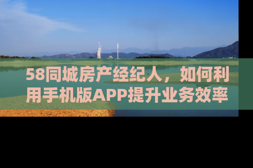 58同城房产经纪人，如何利用手机版APP提升业务效率