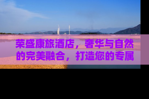 荣盛康旅酒店，奢华与自然的完美融合，打造您的专属度假天堂