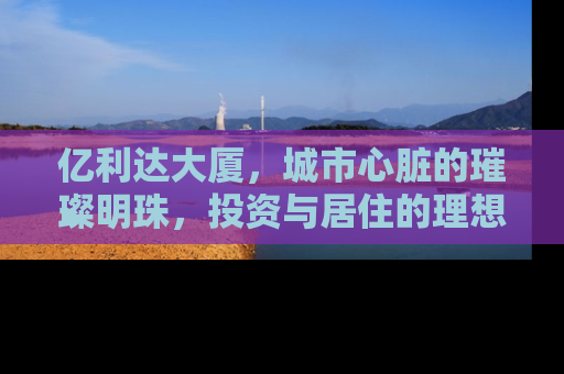 亿利达大厦，城市心脏的璀璨明珠，投资与居住的理想选择