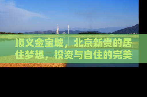 顺义金宝城，北京新贵的居住梦想，投资与自住的完美融合