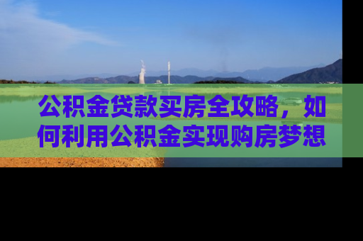 公积金贷款买房全攻略，如何利用公积金实现购房梦想