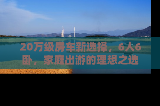20万级房车新选择，6人6卧，家庭出游的理想之选