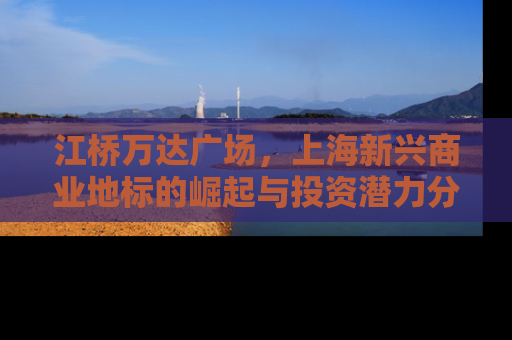 江桥万达广场，上海新兴商业地标的崛起与投资潜力分析