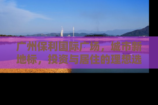 广州保利国际广场，城市新地标，投资与居住的理想选择