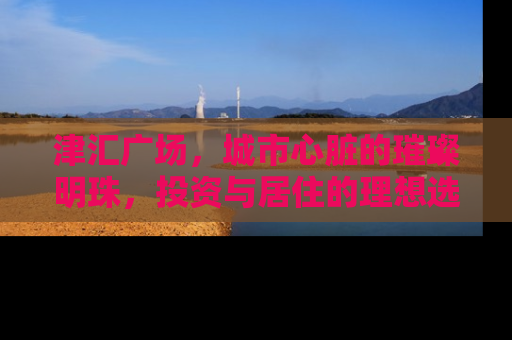 津汇广场，城市心脏的璀璨明珠，投资与居住的理想选择