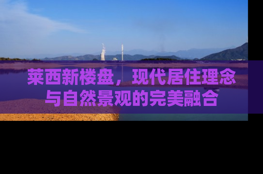 莱西新楼盘，现代居住理念与自然景观的完美融合