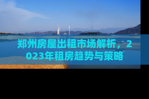 郑州房屋出租市场解析，2023年租房趋势与策略