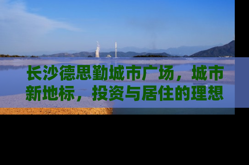 长沙德思勤城市广场，城市新地标，投资与居住的理想选择