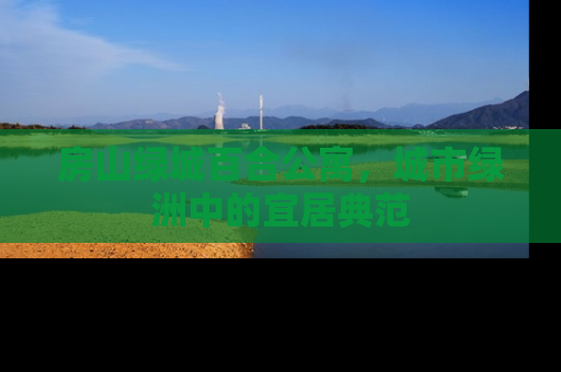 房山绿城百合公寓，城市绿洲中的宜居典范