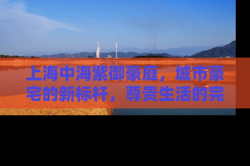 上海中海紫御豪庭，城市豪宅的新标杆，尊贵生活的完美诠释