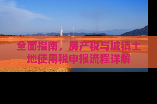 全面指南，房产税与城镇土地使用税申报流程详解