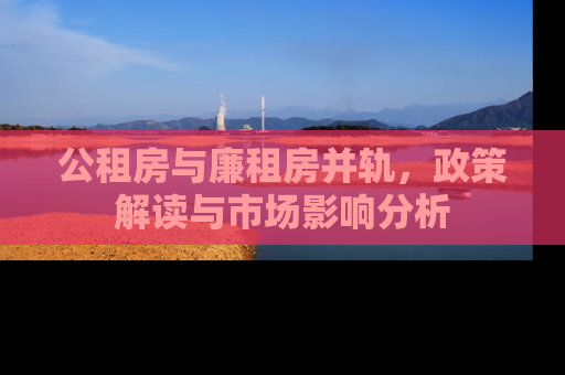 公租房与廉租房并轨，政策解读与市场影响分析