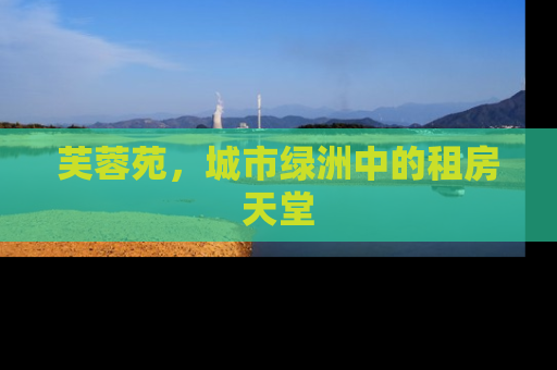 芙蓉苑，城市绿洲中的租房天堂