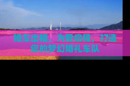 婚车出租，为爱启程，打造您的梦幻婚礼车队