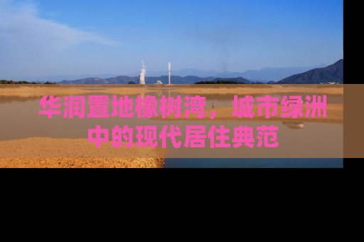 华润置地橡树湾，城市绿洲中的现代居住典范