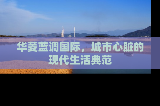 华菱蓝调国际，城市心脏的现代生活典范