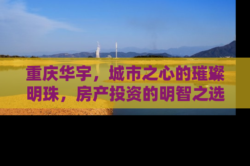 重庆华宇，城市之心的璀璨明珠，房产投资的明智之选