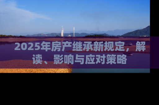 2025年房产继承新规定，解读、影响与应对策略