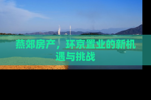 燕郊房产，环京置业的新机遇与挑战