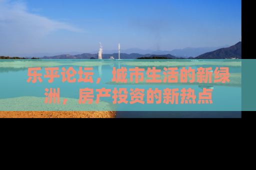 乐乎论坛，城市生活的新绿洲，房产投资的新热点