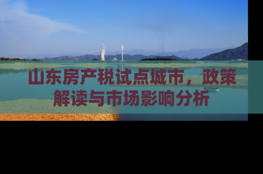 山东房产税试点城市，政策解读与市场影响分析