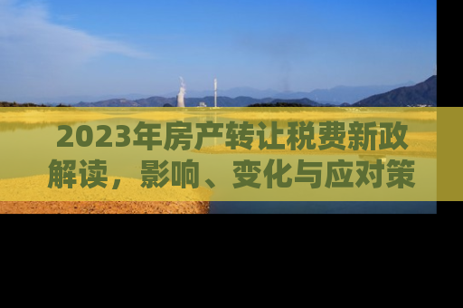 2023年房产转让税费新政解读，影响、变化与应对策略