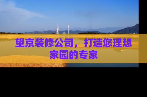 望京装修公司，打造您理想家园的专家