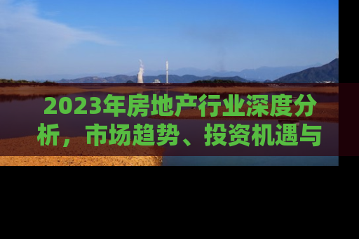 2023年房地产行业深度分析，市场趋势、投资机遇与挑战