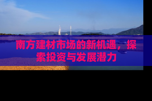 南方建材市场的新机遇，探索投资与发展潜力